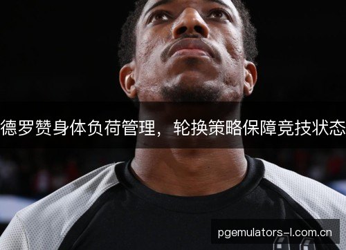 德罗赞身体负荷管理，轮换策略保障竞技状态